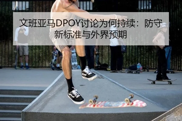 文班亚马DPOY讨论为何持续：防守新标准与外界预期 - ayx